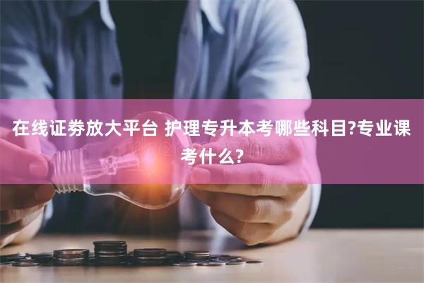 在线证劵放大平台 护理专升本考哪些科目?专业课考什么?