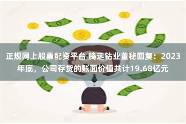 正规网上股票配资平台 腾远钴业董秘回复：2023年底，公司存货的账面价值共计19.68亿元