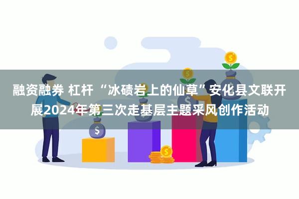 融资融券 杠杆 “冰碛岩上的仙草”安化县文联开展2024年第三次走基层主题采风创作活动