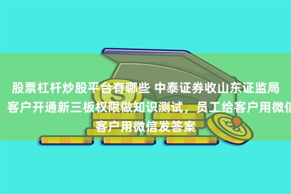 股票杠杆炒股平台有哪些 中泰证券收山东证监局警示函：客户开通新三板权限做知识测试，员工给客户用微信发答案