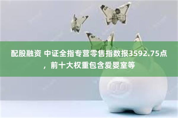 配股融资 中证全指专营零售指数报3592.75点，前十大权重包含爱婴室等