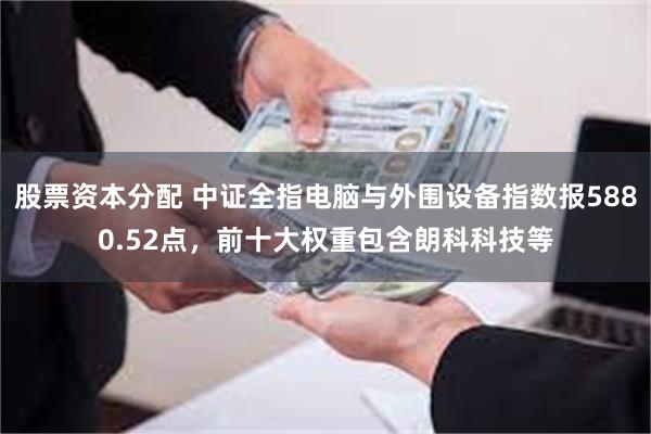 股票资本分配 中证全指电脑与外围设备指数报5880.52点，前十大权重包含朗科科技等