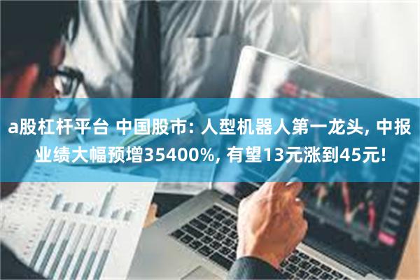 a股杠杆平台 中国股市: 人型机器人第一龙头, 中报业绩大幅预增35400%, 有望13元涨到45元!