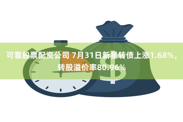 可靠股票配资公司 7月31日新星转债上涨1.68%，转股溢价率80.96%