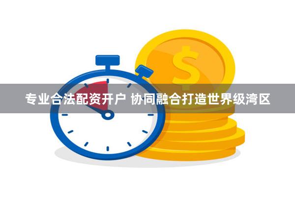 专业合法配资开户 协同融合打造世界级湾区