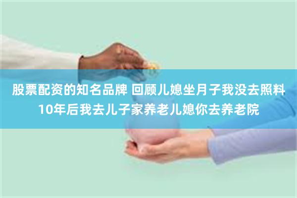 股票配资的知名品牌 回顾儿媳坐月子我没去照料10年后我去儿子家养老儿媳你去养老院