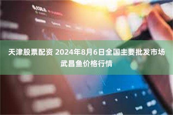 天津股票配资 2024年8月6日全国主要批发市场武昌鱼价格行情