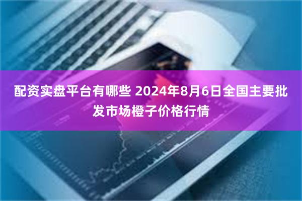 配资实盘平台有哪些 2024年8月6日全国主要批发市场橙子价格行情