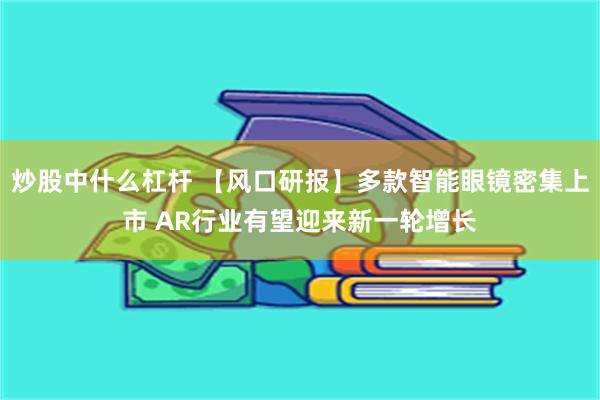 炒股中什么杠杆 【风口研报】多款智能眼镜密集上市 AR行业有望迎来新一轮增长