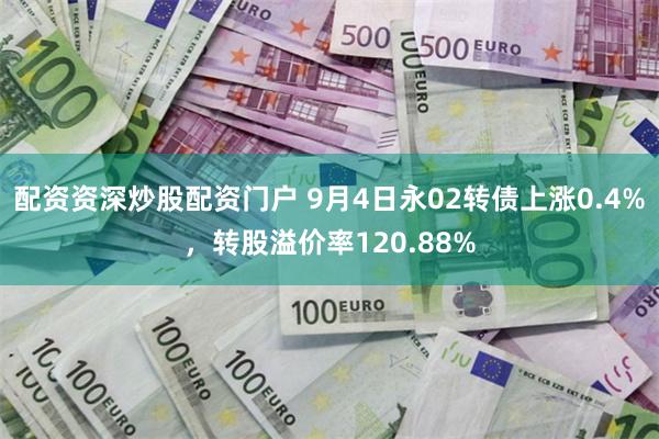 配资资深炒股配资门户 9月4日永02转债上涨0.4%，转股溢价率120.88%