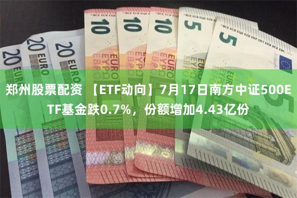 郑州股票配资 【ETF动向】7月17日南方中证500ETF基金跌0.7%，份额增加4.43亿份