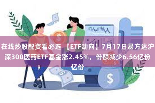 在线炒股配资看必选 【ETF动向】7月17日易方达沪深300医药ETF基金涨2.45%，份额减少6.56亿份