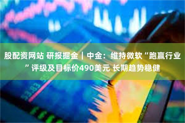 股配资网站 研报掘金｜中金：维持微软“跑赢行业”评级及目标价490美元 长期趋势稳健