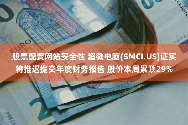 股票配资网站安全性 超微电脑(SMCI.US)证实将推迟提交年度财务报告 股价本周累跌29%