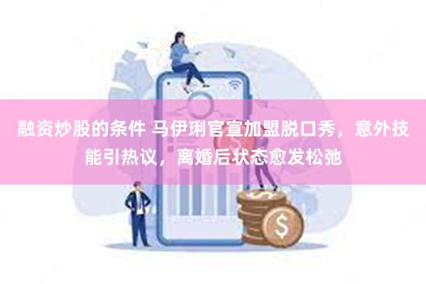 融资炒股的条件 马伊琍官宣加盟脱口秀，意外技能引热议，离婚后状态愈发松弛