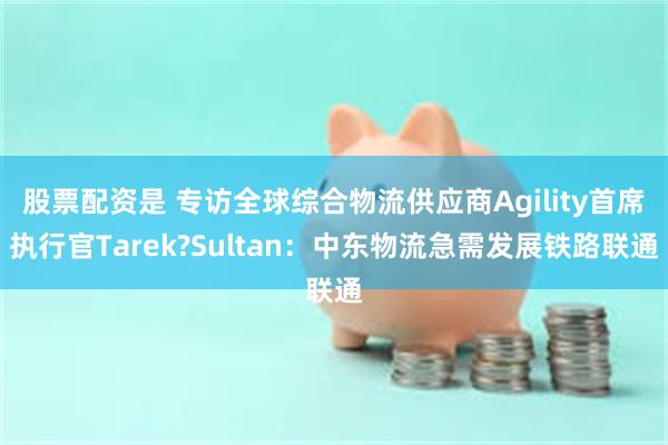 股票配资是 专访全球综合物流供应商Agility首席执行官Tarek?Sultan：中东物流急需发展铁路联通