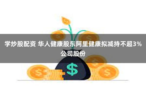 学炒股配资 华人健康股东阿里健康拟减持不超3%公司股份