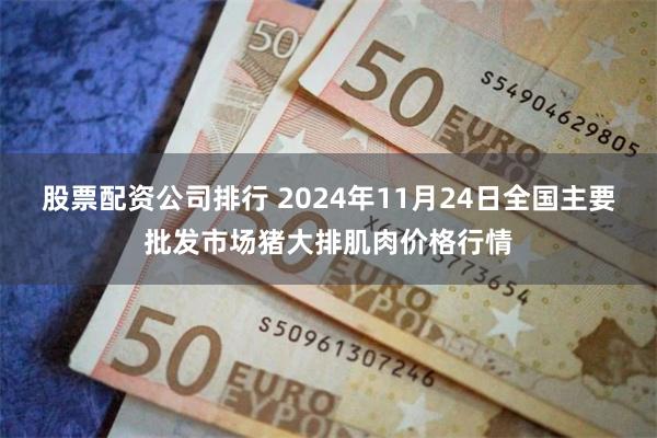 股票配资公司排行 2024年11月24日全国主要批发市场猪大排肌肉价格行情