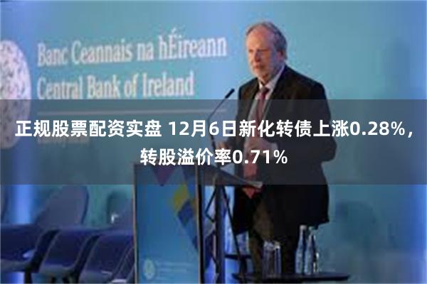 正规股票配资实盘 12月6日新化转债上涨0.28%，转股溢价率0.71%