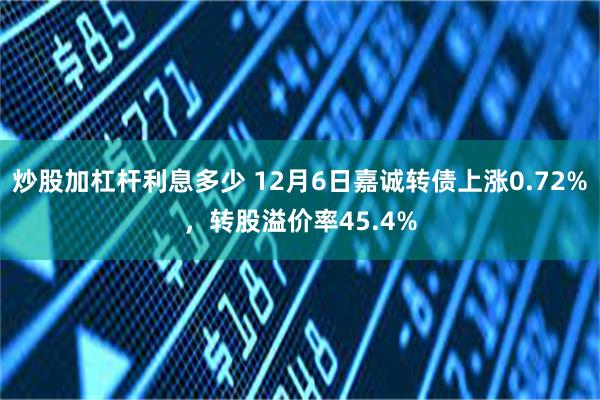 炒股加杠杆利息多少 12月6日嘉诚转债上涨0.72%，转股溢价率45.4%