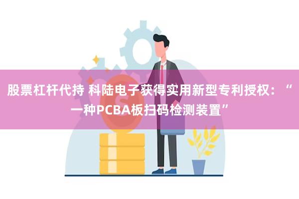 股票杠杆代持 科陆电子获得实用新型专利授权：“一种PCBA板扫码检测装置”