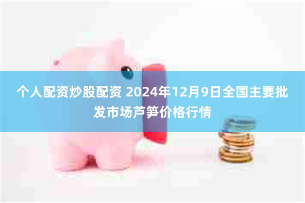 个人配资炒股配资 2024年12月9日全国主要批发市场芦笋价格行情