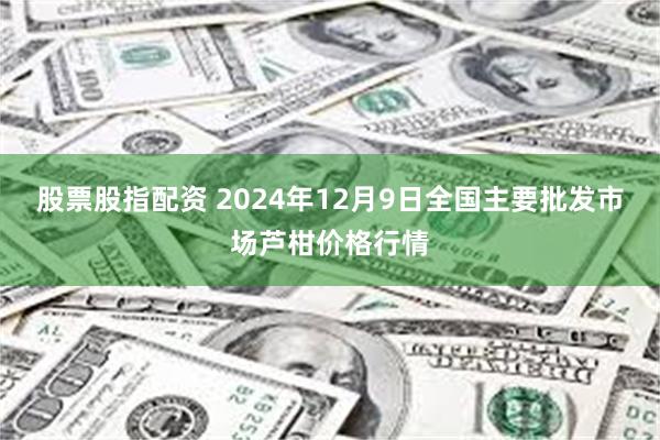 股票股指配资 2024年12月9日全国主要批发市场芦柑价格行情