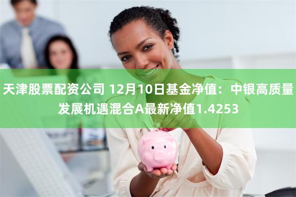 天津股票配资公司 12月10日基金净值：中银高质量发展机遇混合A最新净值1.4253