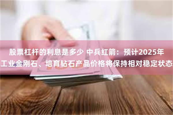 股票杠杆的利息是多少 中兵红箭：预计2025年工业金刚石、培育钻石产品价格将保持相对稳定状态