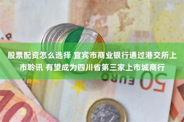 股票配资怎么选择 宜宾市商业银行通过港交所上市聆讯 有望成为四川省第三家上市城商行