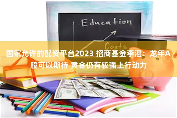 国家允许的配资平台2023 招商基金李湛：龙年A股可以期待 黄金仍有较强上行动力