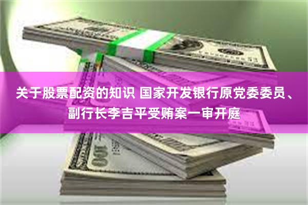 关于股票配资的知识 国家开发银行原党委委员、副行长李吉平受贿案一审开庭